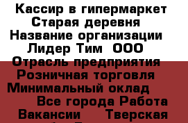 Кассир в гипермаркет Старая деревня › Название организации ­ Лидер Тим, ООО › Отрасль предприятия ­ Розничная торговля › Минимальный оклад ­ 24 000 - Все города Работа » Вакансии   . Тверская обл.,Бежецк г.